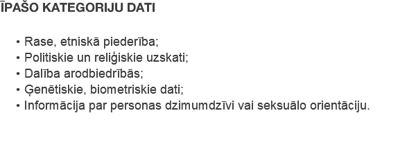 ĪPAŠO KATEGORIJU DATI Rase, etniskā piederība; Politiskie un reliģiskie uzskati; Dalība arodbiedrībās; Ģenētiskie, biometriskie dati; Informācija par personas dzimumdzīvi vai seksuālo orientāciju.